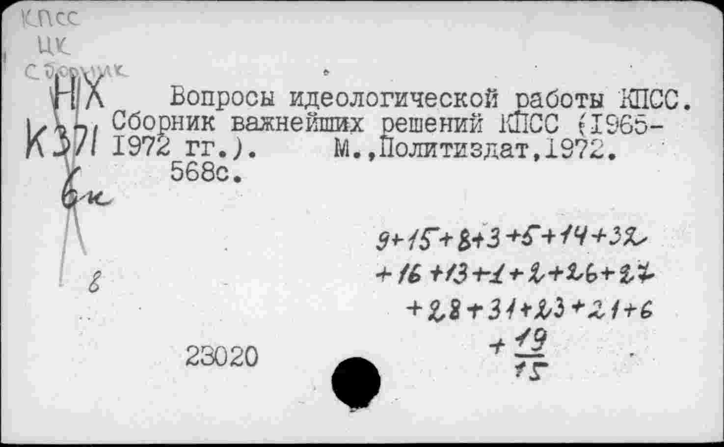 ﻿К-Псс
ЦК.
П Л Вопросы идеологической оаботы КПСС. ккъ/ Сборник важнейших решений КПСС (1965-
Л/1 197г гг.).	1Л. »Политиздат, 1972,
V 568с.
/6-^73
23020
7^
/г